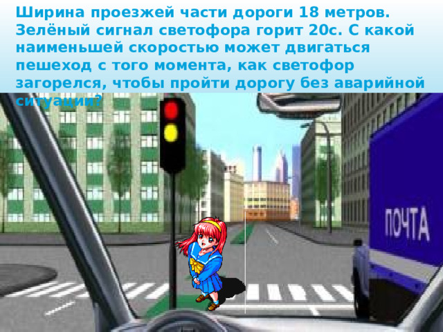 Ширина проезжей части дороги 18 метров. Зелёный сигнал светофора горит 20с. С какой наименьшей скоростью может двигаться пешеход с того момента, как светофор загорелся, чтобы пройти дорогу без аварийной ситуации? 