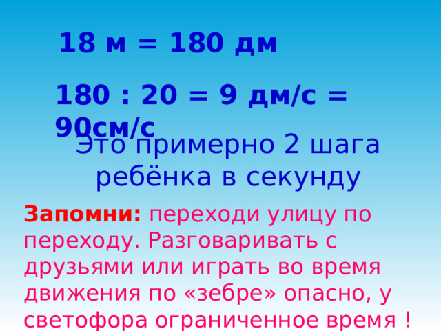 18 м = 180 дм 180 : 20 = 9 дм/с = 90см/с Это примерно 2 шага ребёнка в секунду Запомни: переходи улицу по переходу. Разговаривать с друзьями или играть во время движения по «зебре» опасно, у светофора ограниченное время ! 