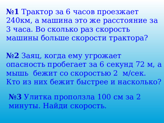№ 1 Трактор за 6 часов проезжает 240км, а машина это же расстояние за 3 часа. Во сколько раз скорость машины больше скорости трактора? № 2 Заяц, когда ему угрожает опасность пробегает за 6 секунд 72 м, а мышь бежит со скоростью 2 м/сек. Кто из них бежит быстрее и насколько? № 3 Улитка проползла 100 см за 2 минуты. Найди скорость. 