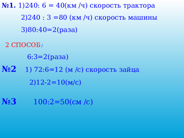 № 1. 1)240: 6 = 40(км /ч) скорость трактора  2)240 : 3 =80 (км /ч) скорость машины  3)80:40=2(раза) 2 СПОСОБ :   6:3=2(раза) № 2  1) 72:6=12 (м /с) скорость зайца  2)12-2=10(м/с) № 3 100:2=50(см /с) 