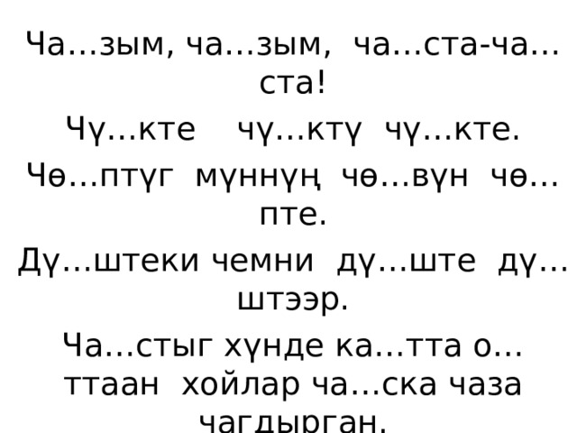 Ча…зым, ча…зым, ча…ста-ча…ста! Чү…кте чү…ктү чү…кте. Чө…птүг мүннүң чө…вүн чө…пте. Дү…штеки чемни дү…ште дү…штээр. Ча…стыг хүнде ка…тта о…ттаан хойлар ча…ска чаза чагдырган. А…штыг-чемниг мээң авам а…жын-чемин делгеп алган манап ор боор . 