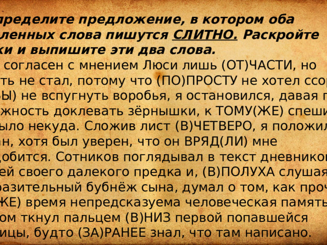 18.Определите предложение, в котором оба выделенных слова пишутся СЛИТНО. Раскройте скобки и выпишите эти два слова. Я был согласен с мнением Люси лишь (ОТ)ЧАСТИ, но спорить не стал, потому что (ПО)ПРОСТУ не хотел ссоры. ЧТО(БЫ) не вспугнуть воробья, я остановился, давая птице возможность доклевать зёрнышки, к ТОМУ(ЖЕ) спешить мне было некуда. Сложив лист (В)ЧЕТВЕРО, я положил его в карман, хотя был уверен, что он ВРЯД(ЛИ) мне понадобится. Сотников поглядывал в текст дневниковых записей своего далекого предка и, (В)ПОЛУХА слушая невыразительный бубнёж сына, думал о том, как прочна и в ТО(ЖЕ) время непредсказуема человеческая память. Отец с жаром ткнул пальцем (В)НИЗ первой попавшейся страницы, будто (ЗА)РАНЕЕ знал, что там написано.  Ответ: _________________________. 