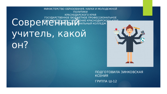 МИНИСТЕРСТВО ОБРАЗОВАНИЯ, НАУКИ И МОЛОДЕЖНОЙ ПОЛИТИКИ КРАСНОДАРСКОГО КРАЯ ГОСУДАРСТВЕННОЕ БЮДЖЕТНОЕ ПРОФЕССИОНАЛЬНОЕ ОБРАЗОВАТЕЛЬНОЕ УЧРЕЖДЕНИЕ КРАСНОДАРСКОГО КРАЯ ЕЙСКИЙ ПОЛИПРОФИЛЬНЫЙ КОЛЛЕДЖ Современный учитель, какой он? Подготовила зинковская ксения Группа ш-12  