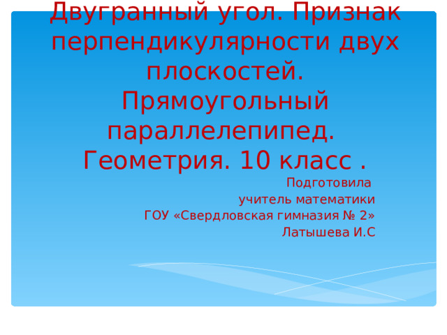 Двугранный угол. Признак перпендикулярности двух плоскостей. Прямоугольный параллелепипед.  Геометрия. 10 класс . Подготовила учитель математики  ГОУ «Свердловская гимназия № 2»  Латышева И.С 