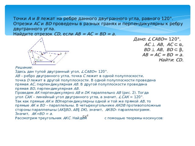 Точки  А  и  В  лежат на ребре данного двугранного угла, равного 120°. Отрезки  АС  и  ВD  проведены в разных гранях и перпендикулярны к ребру двугранного угла. Найдите отрезок  СD , если  АВ = АС = ВD = а . Дано : ∠ САВD = 120°,   АС  ⊥  АВ ,   АС  ⊂ α, BD  ⊥  АВ ,   BD  ⊂ β, АВ = АС = ВD = а . Найти :  СD. Решение : Здесь дан тупой двугранный угол, ∠ САВD = 120°. АВ  – ребро двугранного угла, точка   С   лежит в одной полуплоскости, точка   D   лежит в другой полуплоскости. В одной полуплоскости проведена прямая   АС , перпендикулярная   АВ . В другой полуплоскости проведена прямая   ВD , перпендикулярная   АВ . Проведем   АК   перпендикулярно   АВ   и   DК   параллельно   АВ   (рис. 2). Тогда угол   САК   – линейный угол двугранного угла, а значит, ∠ САК   = 120°. Так как прямые   АК   и   ВD перпендикулярны одной и той же прямой   АВ , то прямые   АК   и   ВD  –  параллельны. В четырехугольнике   АКDВ   противоположные стороны параллельны ( AK ∥ BD,   AB ∥   DK ), значит,     АКВD – параллелограмм. Значит,    АК=BD   = а . Рассмотрим треугольник   АКС.   Найдем       с помощью теоремы косинусов: 