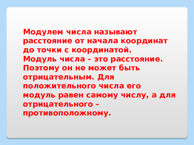 Модулем числа называют расстояние от начала координат до точки с координатой. Модуль числа – это расстояние. Поэтому он не может быть отрицательным. Для положительного числа его модуль равен самому числу, а для отрицательного – противоположному. 