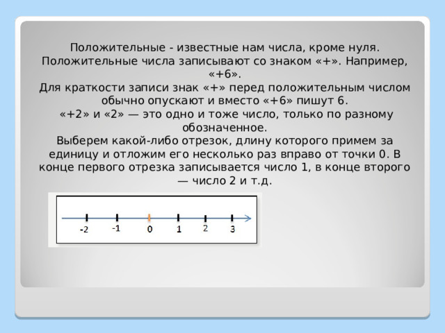 Положительные - известные нам числа, кроме нуля. Положительные числа записывают со знаком «+». Например, «+6». Для краткости записи знак «+» перед положительным числом обычно опускают и вместо «+6» пишут 6.  «+2» и «2» — это одно и тоже число, только по разному обозначенное. Выберем какой-либо отрезок, длину которого примем за единицу и отложим его несколько раз вправо от точки 0. В конце первого отрезка записывается число 1, в конце второго — число 2 и т.д. 
