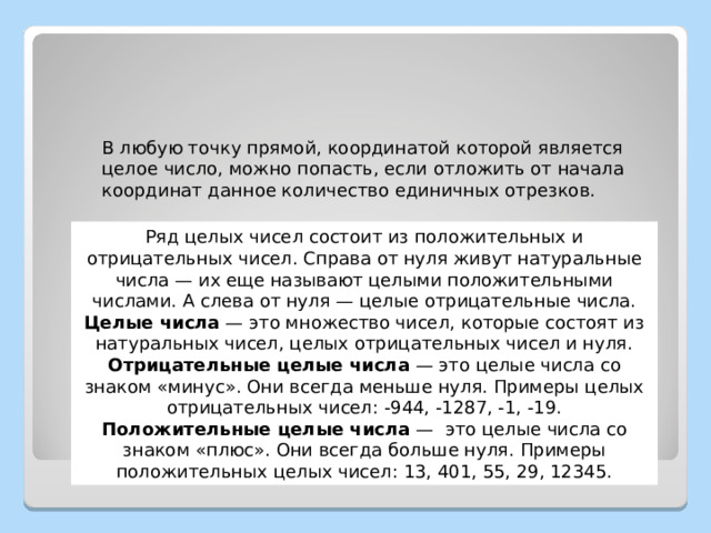 В любую точку прямой, координатой которой является целое число, можно попасть, если отложить от начала координат данное количество единичных отрезков. Ряд целых чисел состоит из положительных и отрицательных чисел. Справа от нуля живут натуральные числа — их еще называют целыми положительными числами. А слева от нуля — целые отрицательные числа. Целые числа  — это множество чисел, которые состоят из натуральных чисел, целых отрицательных чисел и нуля. Отрицательные целые числа  — это целые числа со знаком «минус». Они всегда меньше нуля. Примеры целых отрицательных чисел: -944, -1287, -1, -19. Положительные целые числа  —  это целые числа со знаком «плюс». Они всегда больше нуля. Примеры положительных целых чисел: 13, 401, 55, 29, 12345. 