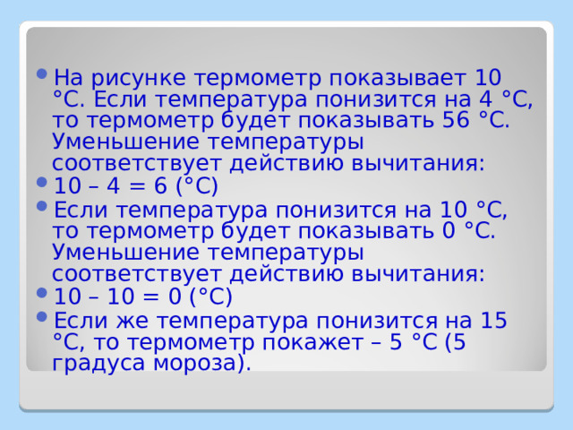 На рисунке термометр показывает 10 °C. Если температура понизится на 4 °C, то термометр будет показывать 56 °C. Уменьшение температуры соответствует действию вычитания: 10 – 4 = 6 (°C) Если температура понизится на 10 °C, то термометр будет показывать 0 °C. Уменьшение температуры соответствует действию вычитания: 10 – 10 = 0 (°C) Если же температура понизится на 15 °C, то термометр покажет – 5 °C (5 градуса мороза). 