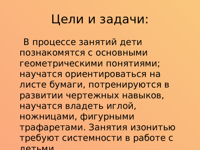 Цели и задачи:  В процессе занятий дети познакомятся с основными геометрическими понятиями; научатся ориентироваться на листе бумаги, потренируются в развитии чертежных навыков, научатся владеть иглой, ножницами, фигурными трафаретами. Занятия изонитью требуют системности в работе с детьми. 