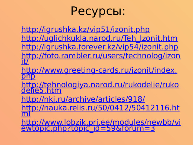 Ресурсы: http://igrushka.kz/vip51/izonit.php http://uglichkukla.narod.ru/Teh_Izonit.htm http://igrushka.forever.kz/vip54/izonit.php http://foto.rambler.ru/users/technolog/izonit/ http://www.greeting-cards.ru/izonit/index.php http://tehnologiya.narod.ru/rukodelie/rukodelie5.htm http://nkj.ru/archive/articles/918/ http://nauka.relis.ru/50/0412/50412116.html http://www.lobzik.pri.ee/modules/newbb/viewtopic.php?topic_id=59&forum=3 