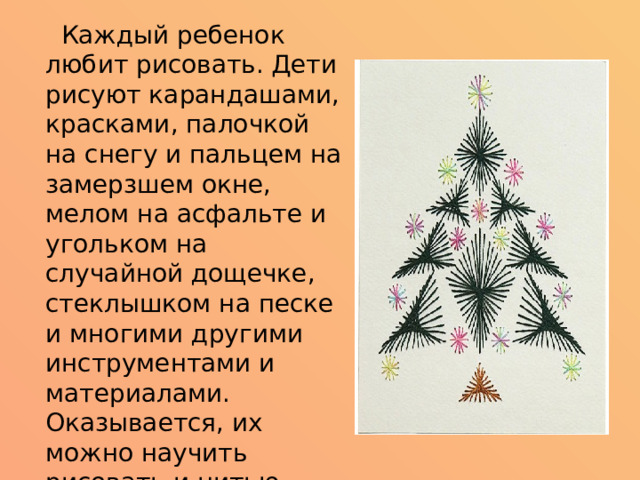  Каждый ребенок любит рисовать. Дети рисуют карандашами, красками, палочкой на снегу и пальцем на замерзшем окне, мелом на асфальте и угольком на случайной дощечке, стеклышком на песке и многими другими инструментами и материалами. Оказывается, их можно научить рисовать и нитью. Изонить, - так называется этот вид деятельности.   