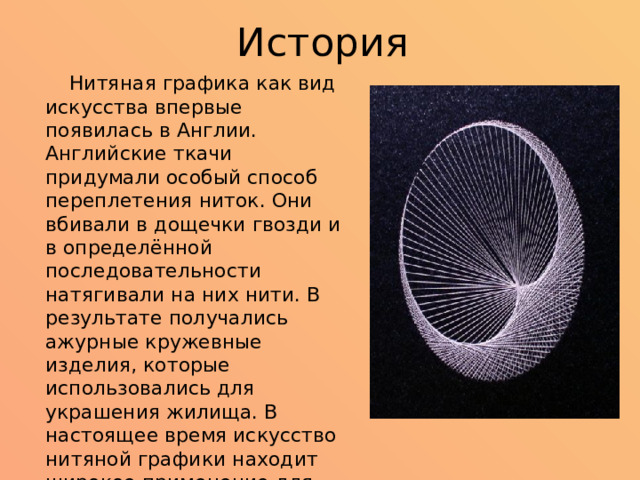 История  Нитяная графика как вид искусства впервые появилась в Англии. Английские ткачи придумали особый способ переплетения ниток. Они вбивали в дощечки гвозди и в определённой последовательности натягивали на них нити. В результате получались ажурные кружевные изделия, которые использовались для украшения жилища. В настоящее время искусство нитяной графики находит широкое применение для украшения изделий и предметов быта, для оформления интерьера, для выполнения подарков и сувениров. 
