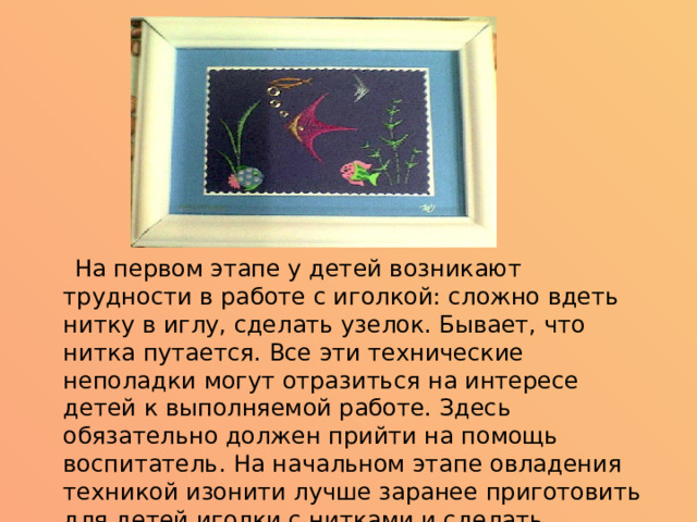  На первом этапе у детей возникают трудности в работе с иголкой: сложно вдеть нитку в иглу, сделать узелок. Бывает, что нитка путается. Все эти технические неполадки могут отразиться на интересе детей к выполняемой работе. Здесь обязательно должен прийти на помощь воспитатель. На начальном этапе овладения техникой изонити лучше заранее приготовить для детей иголки с нитками и сделать разметку будущего рисунка на картоне.    