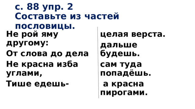 с. 88 упр. 2  Составьте из частей пословицы. Не рой яму другому: целая верста. От слова до дела дальше будешь. Не красна изба углами, сам туда попадёшь. Тише едешь-  а красна пирогами.  