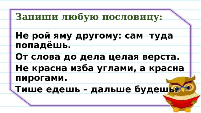 Запиши любую пословицу: Не рой яму другому: сам туда попадёшь. От слова до дела целая верста. Не красна изба углами, а красна пирогами. Тише едешь – дальше будешь. 