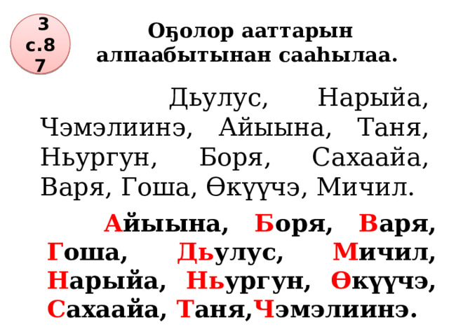 Оҕолор ааттарын алпаабытынан сааһылаа.  3 с.87  Дьулус, Нарыйа, Чэмэлиинэ, Айыына, Таня, Ньургун, Боря, Сахаайа, Варя, Гоша, Өкүүчэ, Мичил.  А йыына, Б оря, В аря, Г оша, Дь улус, М ичил, Н арыйа, Нь ургун, Ө күүчэ, С ахаайа, Т аня, Ч эмэлиинэ. 