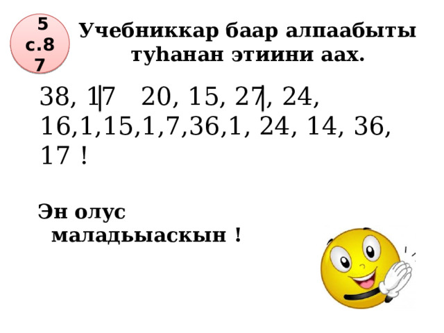 Учебниккар баар алпаабыты туһанан этиини аах.  5 с.87  38, 17 20, 15, 27, 24, 16,1,15,1,7,36,1, 24, 14, 36, 17 ! Эн олус маладьыаскын ! 