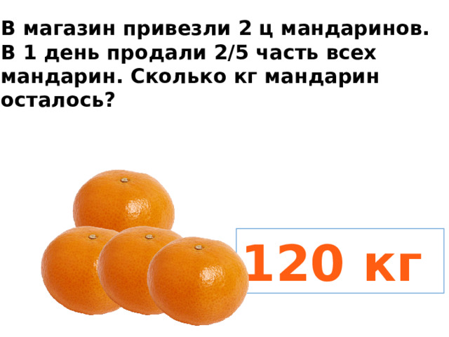 В магазин привезли 2 ц мандаринов. В 1 день продали 2/5 часть всех мандарин. Сколько кг мандарин осталось? 120 кг 