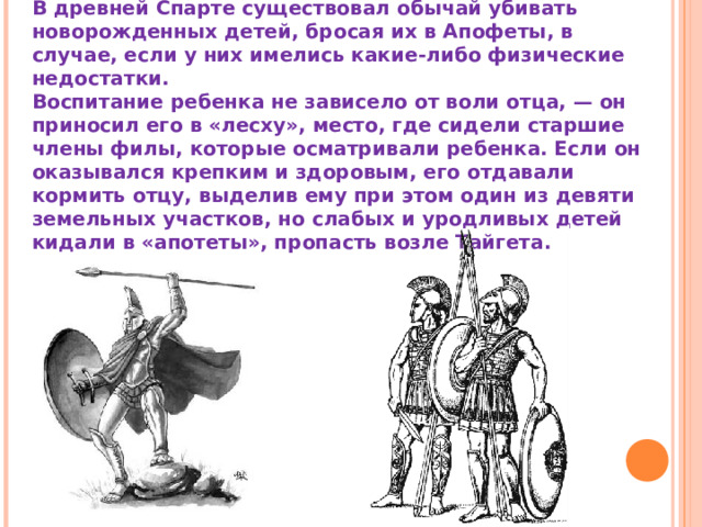 В древней Спарте существовал обычай убивать новорожденных детей, бросая их в Апофеты, в случае, если у них имелись какие-либо физические недостатки. Воспитание ребенка не зависело от воли отца, — он приносил его в «лесху», место, где сидели старшие члены филы, которые осматривали ребенка. Если он оказывался крепким и здоровым, его отдавали кормить отцу, выделив ему при этом один из девяти земельных участков, но слабых и уродливых детей кидали в «апотеты», пропасть возле Тайгета. 