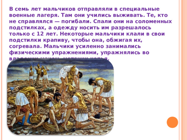 В семь лет мальчиков отправляли в специальные военные лагеря. Там они учились выживать. Те, кто не справлялся — погибали. Спали они на соломенных подстилках, а одежду носить им разрешалось только с 12 лет. Некоторые мальчики клали в свои подстилки крапиву, чтобы она, обжигая их, согревала. Мальчики усиленно занимались физическими упражнениями, упражнялись во владении мечом, метании копья. 