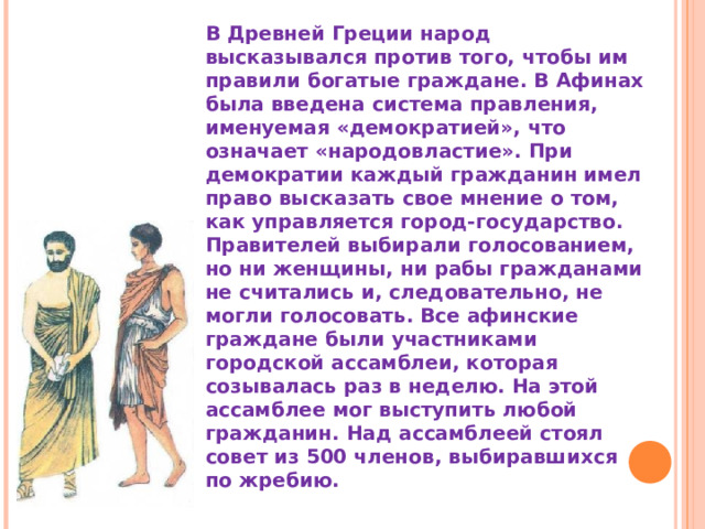 В Древней Греции народ высказывался против того, чтобы им правили богатые граждане. В Афинах была введена система правления, именуемая «демократией», что означает «народовластие». При демократии каждый гражданин имел право высказать свое мнение о том, как управляется город-государство. Правителей выбирали голосованием, но ни женщины, ни рабы гражданами не считались и, следовательно, не могли голосовать. Все афинские граждане были участниками городской ассамблеи, которая созывалась раз в неделю. На этой ассамблее мог выступить любой гражданин. Над ассамблеей стоял совет из 500 членов, выбиравшихся по жребию. 