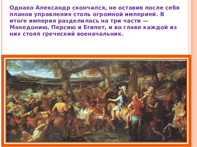 Однако Александр скончался, не оставив после себя планов управления столь огромной империей. В итоге империя разделилась на три части — Македонию, Персию и Египет, и во главе каждой из них стоял греческий военачальник. 