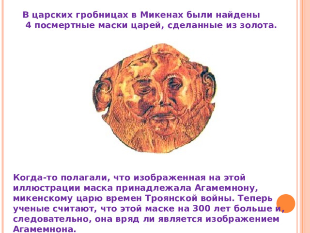 В царских гробницах в Микенах были найдены  4 посмертные маски царей, сделанные из золота. Когда-то полагали, что изображенная на этой иллюстрации маска принадлежала Агамемнону, микенскому царю времен Троянской войны. Теперь ученые считают, что этой маске на 300 лет больше и, следовательно, она вряд ли является изображением Агамемнона. 