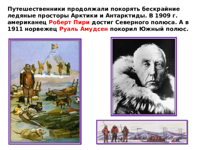 Путешественники продолжали покорять бескрайние ледяные просторы Арктики и Антарктиды. В 1909 г. американец Роберт Пири достиг Северного полюса. А в 1911 норвежец Руаль Амудсен покорил Южный полюс. 