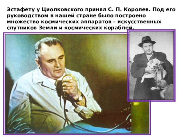 Эстафету у Циолковского принял С. П. Королев. Под его руководством в нашей стране было построено множество космических аппаратов – искусственных спутников Земли и космических кораблей. 