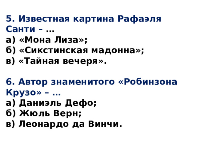 5.  Известная картина Рафаэля Санти – … а) «Мона Лиза»; б) «Сикстинская мадонна»; в) «Тайная вечеря».  6.  Автор знаменитого «Робинзона Крузо» – … а) Даниэль Дефо; б) Жюль Верн; в) Леонардо да Винчи. 