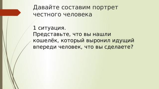 Давайте составим портрет честного человека 1 ситуация. Представьте, что вы нашли кошелёк, который выронил идущий впереди человек, что вы сделаете? 