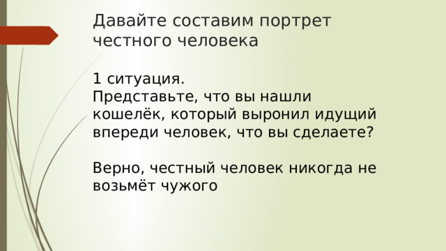 Давайте составим портрет честного человека 1 ситуация. Представьте, что вы нашли кошелёк, который выронил идущий впереди человек, что вы сделаете? Верно, честный человек никогда не возьмёт чужого 