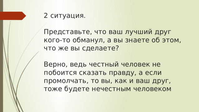 2 ситуация.   Представьте, что ваш лучший друг кого-то обманул, а вы знаете об этом, что же вы сделаете?   Верно, ведь честный человек не побоится сказать правду, а если промолчать, то вы, как и ваш друг, тоже будете нечестным человеком 