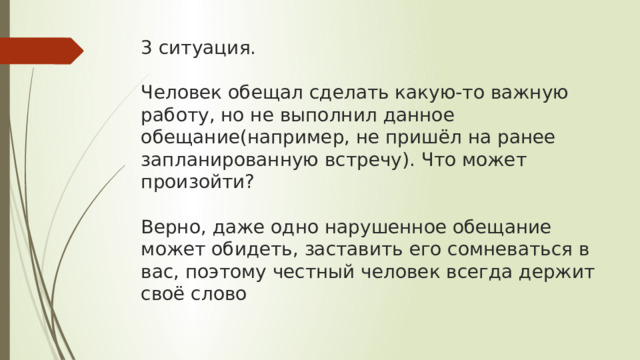 3 ситуация.   Человек обещал сделать какую-то важную работу, но не выполнил данное обещание(например, не пришёл на ранее запланированную встречу). Что может произойти?   Верно, даже одно нарушенное обещание может обидеть, заставить его сомневаться в вас, поэтому честный человек всегда держит своё слово 