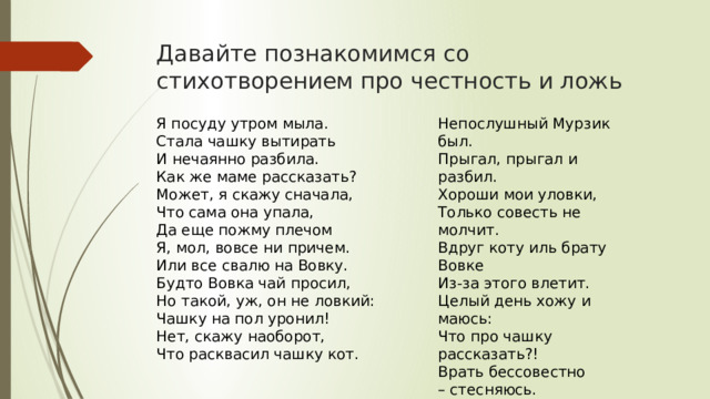 Давайте познакомимся со стихотворением про честность и ложь Я посуду утром мыла.  Стала чашку вытирать  И нечаянно разбила.  Как же маме рассказать?  Может, я скажу сначала,  Что сама она упала,  Да еще пожму плечом  Я, мол, вовсе ни причем.  Или все свалю на Вовку.  Будто Вовка чай просил,  Но такой, уж, он не ловкий:  Чашку на пол уронил! Непослушный Мурзик был.  Прыгал, прыгал и разбил.  Хороши мои уловки,  Только совесть не молчит.  Вдруг коту иль брату Вовке  Из-за этого влетит.  Целый день хожу и маюсь:  Что про чашку рассказать?!  Врать бессовестно – стесняюсь.  Лучше я во всем признаюсь! Нет, скажу наоборот,  Что расквасил чашку кот.   Не хочу я маме врать! 