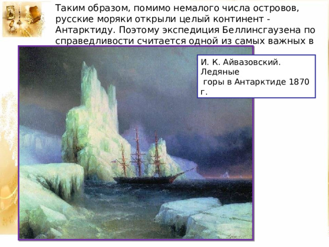 Таким образом, помимо немалого числа островов, русские моряки открыли целый континент - Антарктиду. Поэтому экспедиция Беллинсгаузена по справедливости считается одной из самых важных в истории географических открытий. И. К. Айвазовский. Ледяные  горы в Антарктиде 1870 г. 