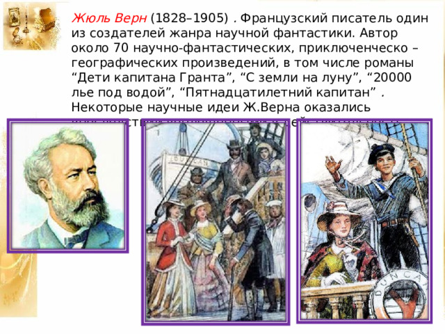 Жюль Верн (1828–1905) . Французский писатель один из создателей жанра научной фантастики. Автор около 70 научно-фантастических, приключенческо – географических произведений, в том числе романы “Дети капитана Гранта”, “С земли на луну”, “20000 лье под водой”, “Пятнадцатилетний капитан” . Некоторые научные идеи Ж.Верна оказались впоследствии воплощенными в действительность. 