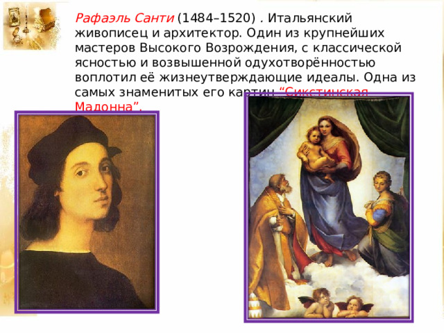 Рафаэль Санти (1484–1520) . Итальянский живописец и архитектор. Один из крупнейших мастеров Высокого Возрождения, с классической ясностью и возвышенной одухотворённостью воплотил её жизнеутверждающие идеалы. Одна из самых знаменитых его картин “Сикстинская Мадонна”. 