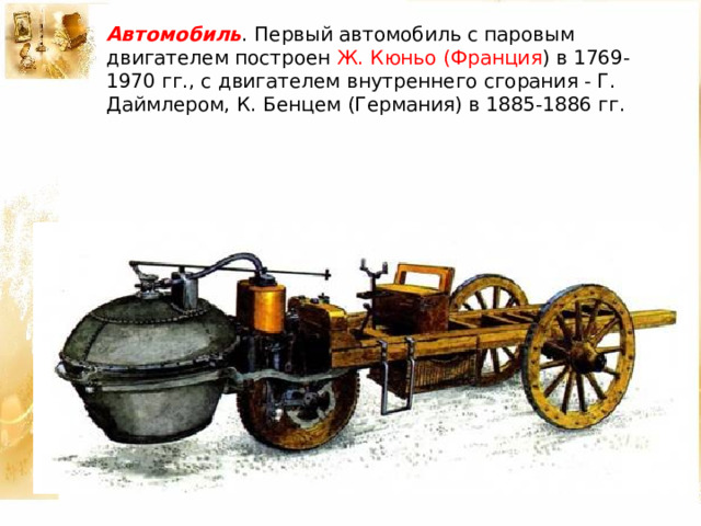 Автомобиль . Первый автомобиль с паровым двигателем построен Ж. Кюньо (Франция ) в 1769-1970 гг., с двигателем внутреннего сгорания - Г. Даймлером, К. Бенцем (Германия) в 1885-1886 гг. 
