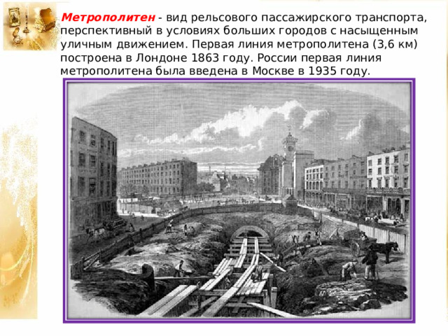 Метрополитен - вид рельсового пассажирского транспорта, перспективный в условиях больших городов с насыщенным уличным движением. Первая линия метрополитена (3,6 км) построена в Лондоне 1863 году. России первая линия метрополитена была введена в Москве в 1935 году. 