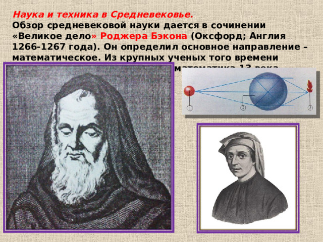 Наука и техника в Средневековье. Обзор средневековой науки дается в сочинении «Великое дело » Роджера Бэкона (Оксфорд; Англия 1266-1267 года). Он определил основное направление – математическое. Из крупных ученых того времени следует назвать итальянского математика 13 века Леонардо Пизанского. 