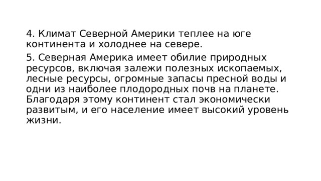 4. Климат Северной Америки теплее на юге континента и холоднее на севере. 5. Северная Америка имеет обилие природных ресурсов, включая залежи полезных ископаемых, лесные ресурсы, огромные запасы пресной воды и одни из наиболее плодородных почв на планете. Благодаря этому континент стал экономически развитым, и его население имеет высокий уровень жизни. 