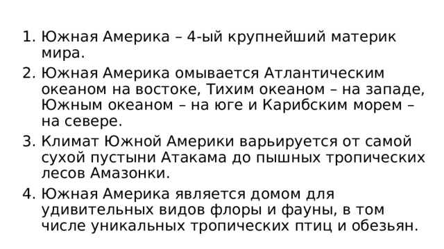 Южная Америка – 4-ый крупнейший материк мира. Южная Америка омывается Атлантическим океаном на востоке, Тихим океаном – на западе, Южным океаном – на юге и Карибским морем – на севере. Климат Южной Америки варьируется от самой сухой пустыни Атакама до пышных тропических лесов Амазонки. Южная Америка является домом для удивительных видов флоры и фауны, в том числе уникальных тропических птиц и обезьян. 