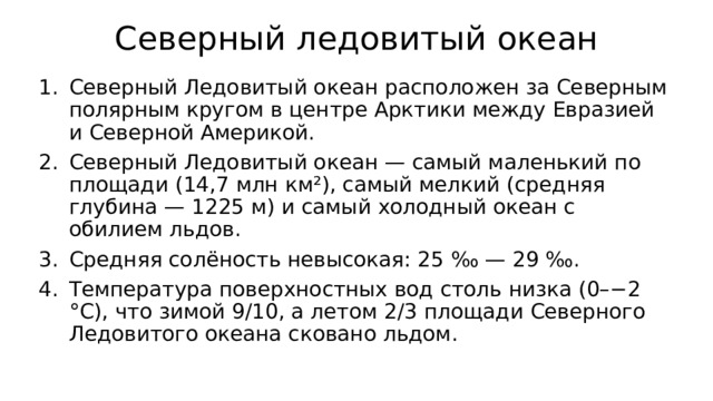 Северный ледовитый океан Северный Ледовитый океан расположен за Северным полярным кругом в центре Арктики между Евразией и Северной Америкой. Северный Ледовитый океан — самый маленький по площади (14,7 млн км²), самый мелкий (средняя глубина — 1225 м) и самый холодный океан с обилием льдов. Средняя солёность невысокая: 25 ‰ — 29 ‰. Температура поверхностных вод столь низка (0–−2 °С), что зимой 9/10, а летом 2/3 площади Северного Ледовитого океана сковано льдом. 