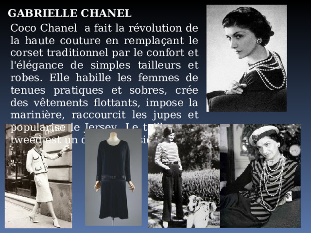 GABRIELLE CHANEL Coco Chanel  a fait la révolution de la haute couture en remplaçant le corset traditionnel par le confort et l'élégance de simples tailleurs et robes. Elle habille les femmes de tenues pratiques et sobres, crée des vêtements flottants, impose la marinière, raccourcit les jupes et popularise le Jersey . Le tailleur en tweed est un de ses classiques. 