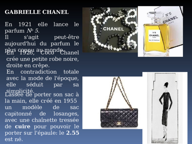 GABRIELLE CHANEL En 1921 elle lance le parfum N o 5 .  Il s'agit peut-être aujourd'hui du parfum le plus connu au monde. En 1926, Coco Chanel crée une petite robe noire, droite en crêpe. En contradiction totale avec la mode de l'époque, elle séduit par sa simplicité. Lassée de porter son sac à la main, elle créé en 1955 un modèle de sac capitonné de losanges, avec une chaînette tressée de cuire pour  pouvoir le porter sur l'épaule: le 2.55 est né. 