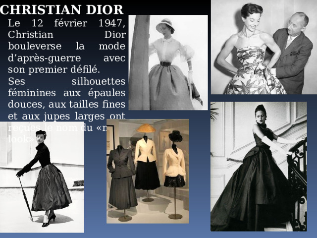 CHRISTIAN DIOR Le 12 février 1947, Christian Dior bouleverse la mode d’après-guerre avec son premier défilé. Ses silhouettes féminines aux épaules douces, aux tailles fines et aux jupes larges ont reçues le nom du «new-look». 