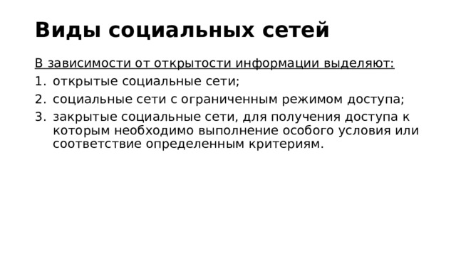 Виды социальных сетей В зависимости от открытости информации выделяют: открытые социальные сети; социальные сети с ограниченным режимом доступа; закрытые социальные сети, для получения доступа к которым необходимо выполнение особого условия или соответствие определенным критериям. 