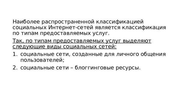 Наиболее распространенной классификацией социальных Интернет-сетей является классификация по типам предоставляемых услуг. Так, по типам предоставляемых услуг выделяют следующие виды социальных сетей: социальные сети, созданные для личного общения пользователей; социальные сети – блоггинговые ресурсы. 